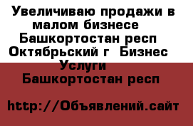 Увеличиваю продажи в малом бизнесе. - Башкортостан респ., Октябрьский г. Бизнес » Услуги   . Башкортостан респ.